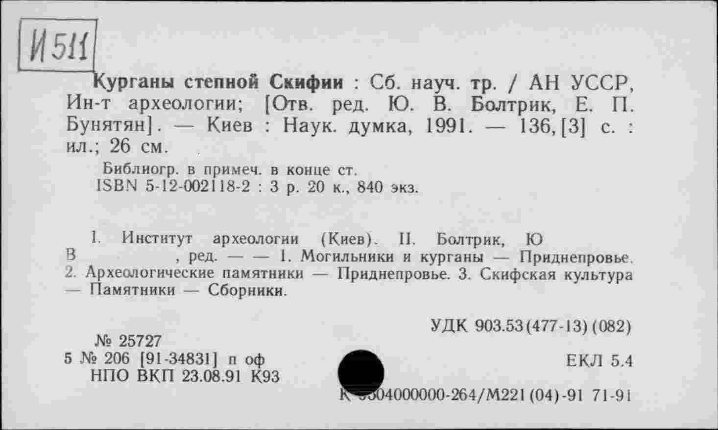 ﻿И51І
Курганы степной Скифии : Сб. науч. тр. / АН УССР, Ин-т археологии; [Отв. ред. Ю. В. Болтрик, Е. П. Бунятян]. — Киев : Наук, думка, 1991. — 136, [3] с. : ил.; 26 см.
Библиогр. в примеч. в конце ст.
ISBN 5-12-002118-2 : 3 р. 20 к., 840 экз.
1. Институт археологии (Киев). II. Болтрик, Ю
В	, ред.-----1. Могильники и курганы — Приднепровье.
2. Археологические памятники — Приднепровье. 3. Скифская культура — Памятники — Сборники.
УДК 903.53(477-13) (082)
№ 25727
5 № 206 [91-34831] п оф НПО ВКП 23.08.91 К93
ЕКЛ 5.4
^W04000000-264/M221 (04)-91 71-91